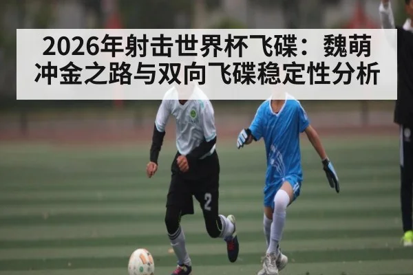2026年射击世界杯飞碟：魏萌冲金之路与双向飞碟稳定性分析